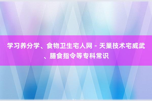 学习养分学、食物卫生宅人网 - 天巢技术宅威武、膳食指令等专科常识